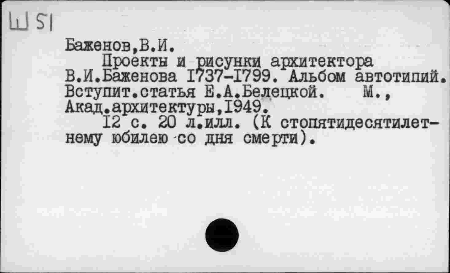 ﻿Баженов,В.И.
Проекты и рисунки архитектора
В.И.Баженова 1737-1799. Альбом автотипий.
Вступит.статья Е.А.Белецкой. М.,
Акад.архитектуры,1949.
12 с. 20 л.илл. (К стопятидесятилетнему юбилею со дня смерти).